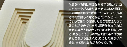 作品を作る時は考えながら手を動かす。コンピュータがあまり好きではないと語る。その理由は曖昧さが無いから。そして、決めることが難しくなるからだ。コンピュータによって簡単に複製したり色を変えたりすることができてしまう。選択肢が増えれば増えるほど人は迷う。それが決断を鈍らせる。だからこそ、氏の作品は全て手で作り出すところから生まれる。こうした細かい作業も、全て楽しみながらやっている。