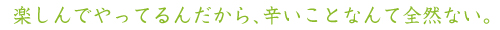 楽しんでやってるんだから、辛いことなんて全然ない。