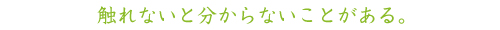 触れないと分からないことがある。